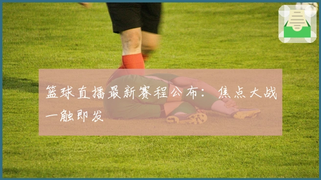篮球直播最新赛程公布：焦点大战一触即发
