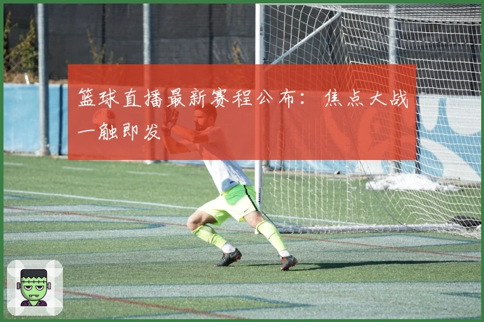 篮球直播最新赛程公布：焦点大战一触即发