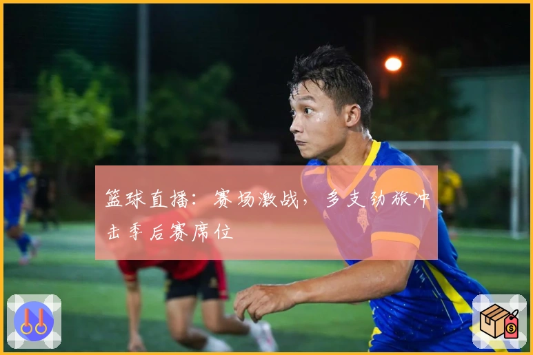 篮球直播：赛场激战，多支劲旅冲击季后赛席位