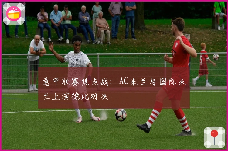 意甲联赛焦点战：AC米兰与国际米兰上演德比对决