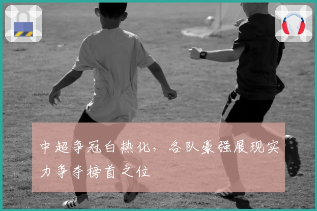 中超争冠白热化，各队豪强展现实力争夺榜首之位