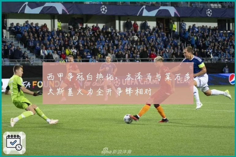 西甲争冠白热化，本泽马与莱万多夫斯基火力全开争锋相对