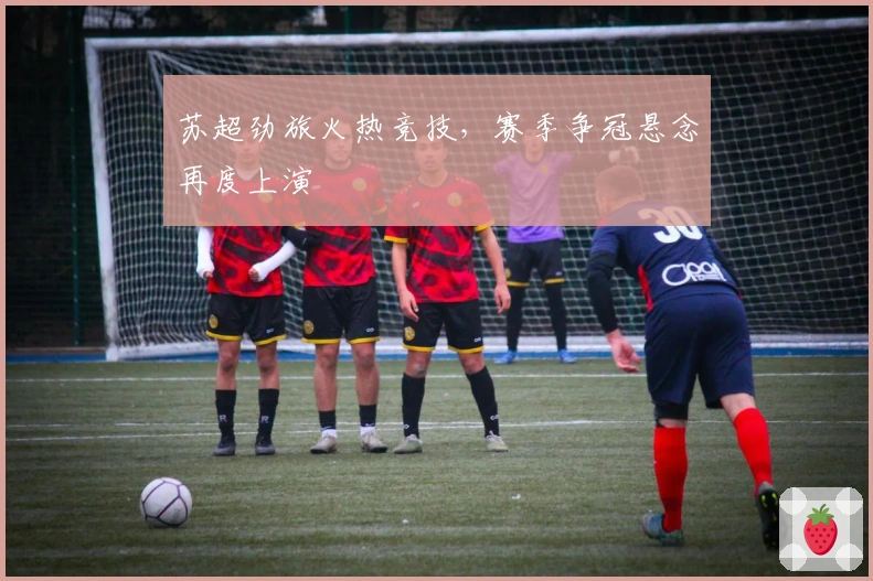 苏超劲旅火热竞技，赛季争冠悬念再度上演