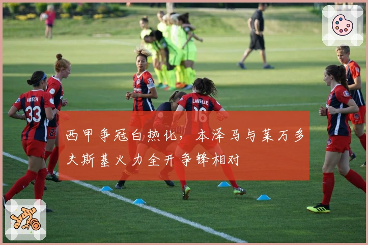 西甲争冠白热化，本泽马与莱万多夫斯基火力全开争锋相对