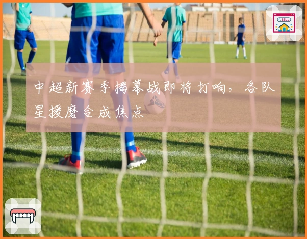 中超新赛季揭幕战即将打响，各队星援磨合成焦点