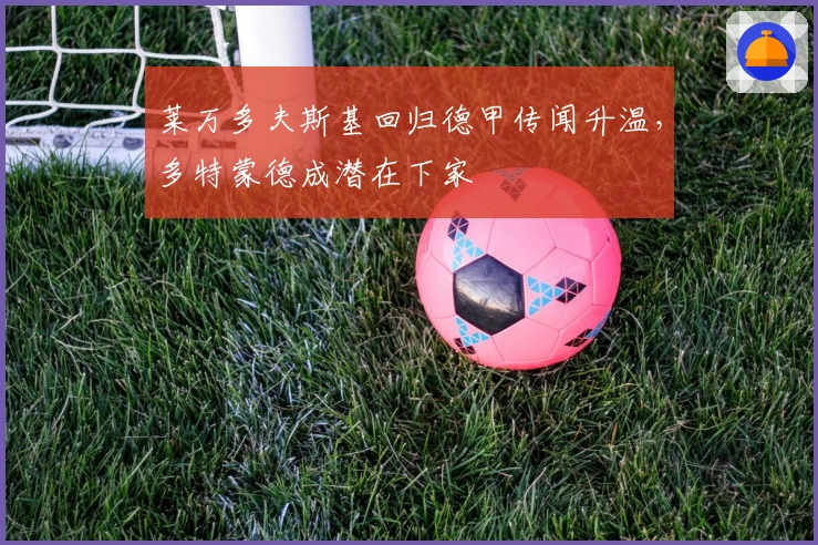 莱万多夫斯基回归德甲传闻升温，多特蒙德成潜在下家