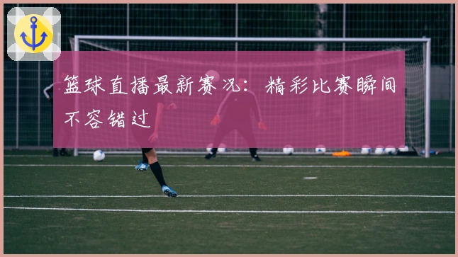 篮球直播最新赛况：精彩比赛瞬间不容错过