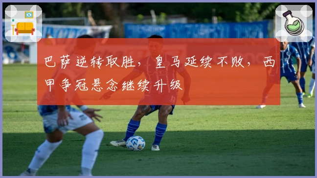 巴萨逆转取胜，皇马延续不败，西甲争冠悬念继续升级