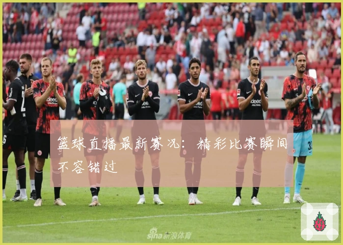 篮球直播最新赛况：精彩比赛瞬间不容错过