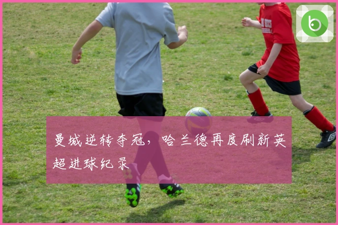 曼城逆转夺冠，哈兰德再度刷新英超进球纪录